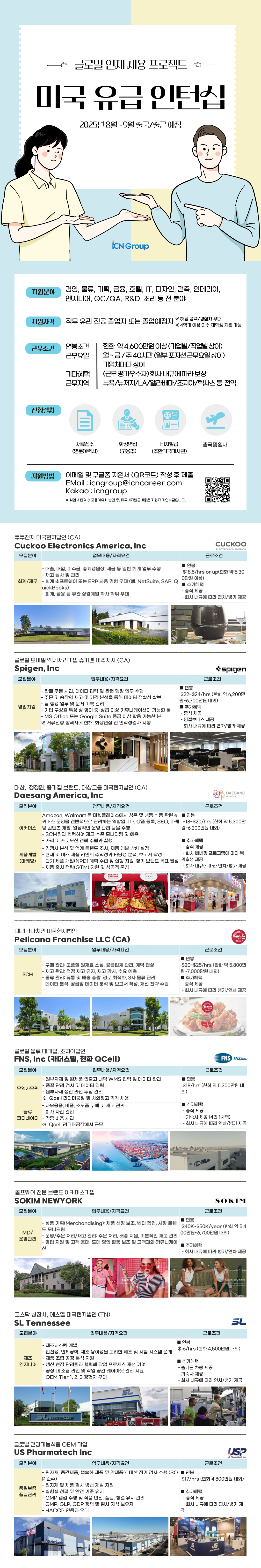 iCN Group 지원분야 경영, 물류, 기획, 금융, 호텔, IT, 디자인, 건축, 인테리어, 엔지니어, QC/QA, R&D, 조리 등 전 분야 지원자격 직무 유관전공 졸업자 또는 졸업예정자 ※ 해당 경력/경험자 우대 ※ 4학기 이상 이수 재학생 지원 가능 근무조건 연봉조건 근무요일 한화 약 4,600만원이상(기업별/직업별 상이) 월~금/주40시간(일부 포지션근무요일상이) 기업체마다 상이 기타혜택 근무지역 (근무평가우수자)회사내규에 따라 보상 뉴욕/뉴저지/LA/앨라배마/조지아/텍사스 등 전역 전형절차 서류접수 화상면접 비자발급 출국 및 입사 (영문이력서) (고용주) (주한미국대사관) 지원방법 이메일 및 구글폼 지원서 (QR코드) 작성 후 제출 EMail:icngroup@icncareer.com Kakao icngroup ※ 취업처 합격 & 고용계약서 날인 후, 미국비자발급비용은 지원자 개인부담입니다. 쿠쿠전자 미국현지법인(CA) Cuckoo Electronics America, Inc 모집분야 회계/재무 업무내용/자격요건 -매출, 매입, 미수금, 총계정원장, 세금 등 일반 회계 업무 수행 -재고실사 및 관리 -회계 소프트웨어 또는 ERP 사용 경험 우대 (예. NetSuite, SAP, Q uickBooks) -회계, 금융 등 유관 상경계열 학사 학위 우대 연봉 CUCKOO ELECTRONICS AMERICA 근로조건 $18.5/hrs or up(한화 약 5,30 0만원 이상) ■ 추가혜택 -중식 제공 - 회사 내규에 따라 연차/병가 제공 글로벌 모바일 액세서리기업 슈피겐 미주지사 (CA) Spigen, Inc 모집분야 영업지원 업무내용/자격요건 spigen 근로조건 ■ 연봉 - 판매 주문 처리, 데이터 입력 및 관련 행정 업무 수행 -주문 및 송장의 재고 및 가격 분석을 통해 데이터 정확성 확보 -팀 행정 업무 및 문서 기록 관리 -기업 구성원 특성상 영어 중상급 이상 커뮤니케이션이 가능한 분 - MS Office 또는 Google Suite 중급 이상 활용 가능한 분 ※ 서류전형 합격자에 한해, 화상면접 전 인적성검사 시행 $22~$24/hrs (한화 약 6,200만 원~6,700만원 내외) ■추가혜택 -중식 제공 - 명절보너스 제공 - 회사 내규에 따라 연차/병가 제공 대상 청정원, 종가집 브랜드, 대상그룹 미국현지법인 (CA) Daesang America, Inc DAESANG America 모집분야 업무내용/자격요건 근로조건 연봉 Amazon, Walmart 등 마켓플레이스에서 상온 및 냉동 식품 관련 e 커머스 운영을 전반적으로 관리하는 역할입니다. 상품 등록, SEO, 마케 $18~$20/hrs (한화 약 5,300만 원~6,200만원 내외) 이커머스팅 콘텐츠 개발, 일상적인 운영 관리 등을 수행 제품개발 (마케팅) - SCM팀과 협력하여 재고 수준 모니터링 및 예측 -가격 및 프로모션 전략 수립과 실행 - 경쟁사 분석 및 업계 트렌드 조사, 제품 개발 방향 설정 -현재 및 미래 제품 라인의 수익성과 타당성 분석, 보고서 작성 추가혜택 •중식 제공 -회사 베네핏 프로그램에 따라 복 – 단기 제품 개발(NPD) 계획 수립 및 실행 지원, 장기 브랜드 목표 달성 리후생 제공 -제품 출시 전략(GTM) 지원 및 성공적 론칭 - 회사 내규에 따라 연차/병가 제공 ROKSTAR CHICKEN. 페리카나치킨 미국현지법인 Pelicana Franchise LLC (CA) 모집분야 SCM JONGGA 업무내용/자격요건 |연봉 ●구매 관리: 고품질 원재료 소싱, 공급업체 관리, 계약 협상 근로조건 Pelicana \ Chicken -재고 관리: 적정 재고 유지, 재고 감사, 수요 예측 - 물류관리: 유통 및 배송 총괄, 경로 최적화, 3자 물류관리 - 데이터 분석: 공급망 데이터 분석 및 보고서 작성, 개선 전략 수립 $20~$25/hrs (한화 약 5,800만 원~7,000만원 내외) ■ 추가혜택 -중식 제공 -회사 내규에 따라 병가/연차 제공 글로벌 물류 대기업, 조지아법인 FNS, Inc (카더스빌, 한화 QCell) Pelicana FNS FNS,Inc. 모집분야 업무내용/자격요건 근로조건 -원부자재 및 완제품 입출고 내역 WMS 입력 및 데이터 관리 ■ 연봉 -품질 관리 검사 및 데이터 입력 $18/hrs (한화 약 5,300만원 내 무역사무원 -원부자재 생산 라인 투입 관리 외) 물류 ※ Qcell 리디머공장 및 사외창고 각각 채용 -사무용품, 비품, 소모품 구매 및 재고 관리 -회사 자산 관리 코디네이터 - 각종 비용 처리 ※Qcell 리디머공장에서 근무 ■ 추가혜택 - 중식 제공 -기숙사 제공 (4인 1사택) ・회사 내규에 따라 연차/병가 제공 골프웨어 전문 브랜드 이커머스 기업 SOKIM NEWYORK SOKIM 모집분야 업무내용/자격요건 근로조건 ■ 연봉 -상품기획(Merchandising): 제품 선정 보조, 벤더 협업, 시장 트렌 MD/ 운영관리 드 모니터링 - 운영/주문 처리/재고 관리: 주문 처리, 배송 지원, 기본적인 재고 관리 -영업 지원 및 고객 응대: 도매 영업 활동 보조 및 고객과의 커뮤니케이 션 $40K~$50K/year (한화 약 5,4 00만원~6,700만원 내외) 추가혜택 - 회사 내규에 따라 병가/연차 제공 코스닥 상장사, 에스엘 미국현지법인(TN) SL Tennessee 모집분야 - 제조시스템 개발, 제조 엔지니어 C&CHU 업무내용/자격요건 근로조건 연봉 YARLEY Game, set, match of SL - 안전성, 인체공학, 제조 용이성을 고려한 제조 및 시험 시스템 설계 -제품 조립 공정 분석 지원 -생산 현장 관리팀과 협력해 작업 프로세스 개선 기여 - 공장 내 조립 라인 및 작업 공간 레이아웃 관리 지원 - OEM Tier 1, 2, 3 경험자 우대 $16/hrs (한화 4,500만원 내외) ■ 추가혜택 •출퇴근 차량 제공 -기숙사 제공 - 회사 내규에 따라 연차/병가 제공 SU TENNESSEE 글로벌 건강기능식품 OEM 기업 US Pharmatech Inc SL USP US Pharmatech Inc. 모집분야 업무내용/자격요건 근로조건 - 원자재, 중간제품, 캡슐화 제품 및 완제품에 대한 정기 검사 수행 (SO 연봉 P준수) $17/hrs (한화 4,800만원 내외) 품질보증 - 원자재 및 제품 검사 방법 개발 지원 •실험실 청결 및 안전 기준 유지 ■ 추가혜택 품질관리 - GMP 점검 수행 및 식품 안전, 품질, 청결 유지 관리 -중식 제공 - GMP, GLP, GDP 정책 및 절차 지식 보유자 - HACCP 인증자 우대 - 회사 내규에 따라 연차/병가 제 공 US charmatech pharmatech